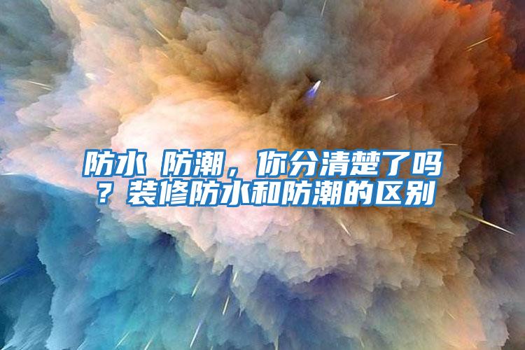 防水≠防潮，你分清楚了嗎？裝修防水和防潮的區別