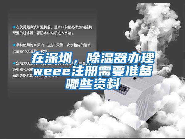 在深圳，除濕器辦理weee注冊需要準備哪些資料