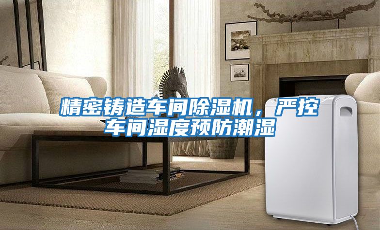 精密鑄造車間除濕機,嚴控車間濕度預防潮濕